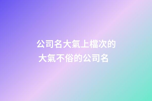 公司名大氣上檔次的 大氣不俗的公司名-第1張-公司起名-玄機(jī)派